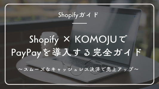 Shopify × KOMOJUでPayPayを導入する完全ガイド ~スムーズなキャッシュレス決済で売上アップ~